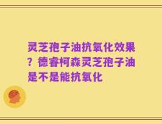 灵芝孢子油抗氧化效果？德睿柯森灵芝孢子油是不是能抗氧化