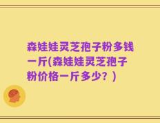 森娃娃灵芝孢子粉多钱一斤(森娃娃灵芝孢子粉价格一斤多少？)