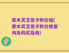 原木灵芝孢子粉价格(原木灵芝孢子粉价格查询及购买指南)