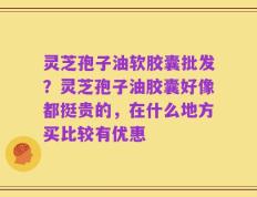 灵芝孢子油软胶囊批发？灵芝孢子油胶囊好像都挺贵的，在什么地方买比较有优惠