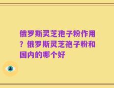俄罗斯灵芝孢子粉作用？俄罗斯灵芝孢子粉和国内的哪个好