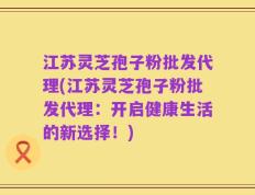 江苏灵芝孢子粉批发代理(江苏灵芝孢子粉批发代理：开启健康生活的新选择！)