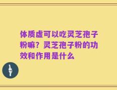 体质虚可以吃灵芝孢子粉嘛？灵芝孢子粉的功效和作用是什么