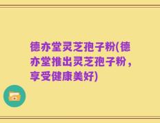 德亦堂灵芝孢子粉(德亦堂推出灵芝孢子粉，享受健康美好)
