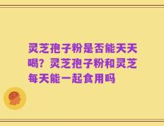 灵芝孢子粉是否能天天喝？灵芝孢子粉和灵芝每天能一起食用吗