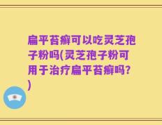 扁平苔癣可以吃灵芝孢子粉吗(灵芝孢子粉可用于治疗扁平苔癣吗？)