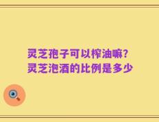 灵芝孢子可以榨油嘛？灵芝泡酒的比例是多少