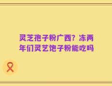 灵芝孢子粉广西？冻两年们灵艺饱子粉能吃吗