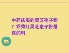 中药店买的灵芝孢子粉？乔秀红灵芝孢子粉是真的吗