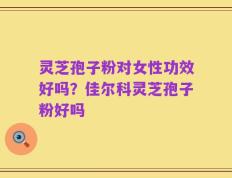 灵芝孢子粉对女性功效好吗？佳尔科灵芝孢子粉好吗