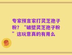 专家预言家打灵芝孢子粉？“破壁灵芝孢子粉”这玩意真的有用么