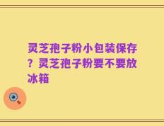 灵芝孢子粉小包装保存？灵芝孢子粉要不要放冰箱