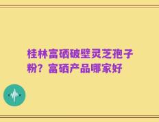 桂林富硒破壁灵芝孢子粉？富硒产品哪家好