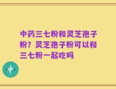 中药三七粉和灵芝孢子粉？灵芝孢子粉可以和三七粉一起吃吗