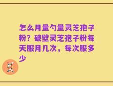 怎么用量勺量灵芝孢子粉？破壁灵芝孢子粉每天服用几次，每次服多少