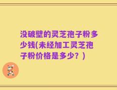 没破壁的灵芝孢子粉多少钱(未经加工灵芝孢子粉价格是多少？)