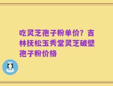 吃灵芝孢子粉单价？吉林抚松玉秀堂灵芝破壁孢子粉价格