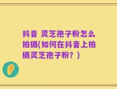 抖音 灵芝孢子粉怎么拍摄(如何在抖音上拍摄灵芝孢子粉？)