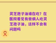 灵芝孢子油谁在吃？在医院看见有些病人吃灵芝孢子油，这样不会有问题吗