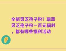 全新灵芝孢子粉？瑞草灵芝孢子粉一百元福利，都有哪些福利活动