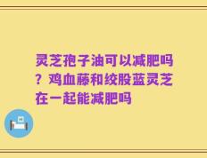 灵芝孢子油可以减肥吗？鸡血藤和绞股蓝灵芝在一起能减肥吗
