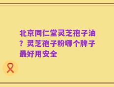 北京同仁堂灵芝孢子油？灵芝孢子粉哪个牌子最好用安全