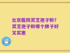 北京医院灵芝孢子粉？灵芝孢子粉哪个牌子好又实惠