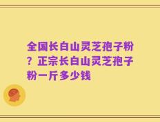 全国长白山灵芝孢子粉？正宗长白山灵芝孢子粉一斤多少钱