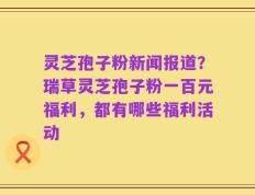 灵芝孢子粉新闻报道？瑞草灵芝孢子粉一百元福利，都有哪些福利活动