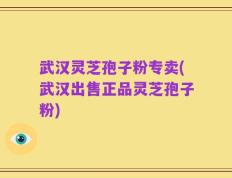 武汉灵芝孢子粉专卖(武汉出售正品灵芝孢子粉)
