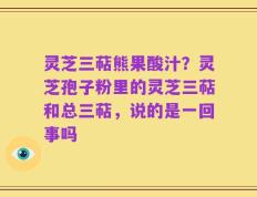 灵芝三萜熊果酸汁？灵芝孢子粉里的灵芝三萜和总三萜，说的是一回事吗