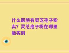 什么医院有灵芝孢子粉卖？灵芝孢子粉在哪里能买到