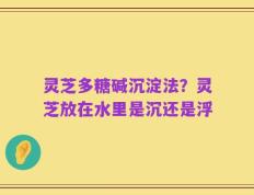 灵芝多糖碱沉淀法？灵芝放在水里是沉还是浮