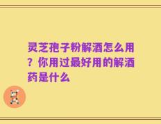 灵芝孢子粉解酒怎么用？你用过最好用的解酒药是什么