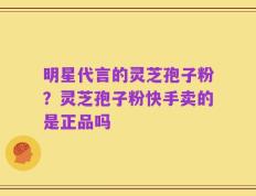 明星代言的灵芝孢子粉？灵芝孢子粉快手卖的是正品吗