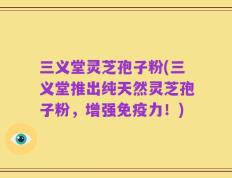三义堂灵芝孢子粉(三义堂推出纯天然灵芝孢子粉，增强免疫力！)