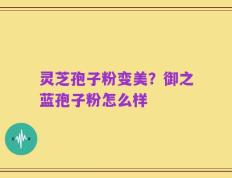 灵芝孢子粉变美？御之蓝孢子粉怎么样