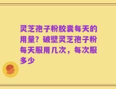 灵芝孢子粉胶囊每天的用量？破壁灵芝孢子粉每天服用几次，每次服多少