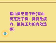 堂山灵芝孢子粉(堂山灵芝孢子粉：提高免疫力、抵抗压力的有效选择)