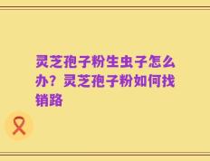 灵芝孢子粉生虫子怎么办？灵芝孢子粉如何找销路