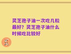 灵芝孢子油一次吃几粒最好？灵芝孢子油什么时候吃比较好