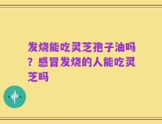 发烧能吃灵芝孢子油吗？感冒发烧的人能吃灵芝吗