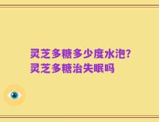灵芝多糖多少度水泡？灵芝多糖治失眠吗