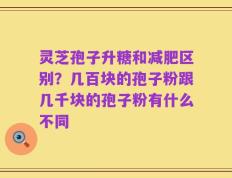 灵芝孢子升糖和减肥区别？几百块的孢子粉跟几千块的孢子粉有什么不同