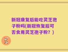 新冠康复后能吃灵芝孢子粉吗(新冠恢复后可否食用灵芝孢子粉？)