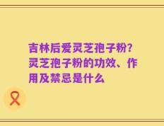 吉林后爱灵芝孢子粉？灵芝孢子粉的功效、作用及禁忌是什么