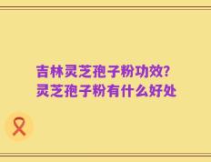 吉林灵芝孢子粉功效？灵芝孢子粉有什么好处