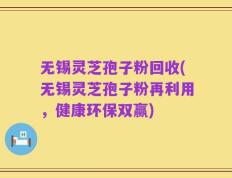 无锡灵芝孢子粉回收(无锡灵芝孢子粉再利用，健康环保双赢)