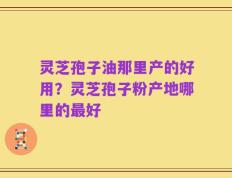 灵芝孢子油那里产的好用？灵芝孢子粉产地哪里的最好