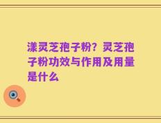 漾灵芝孢子粉？灵芝孢子粉功效与作用及用量是什么